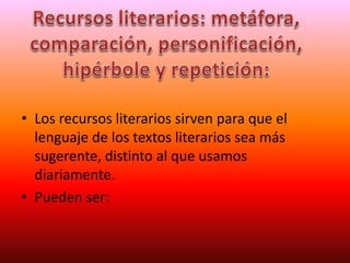 • Los recursos literarios sirven para que el
lenguaje de los textos literarios sea más
sugerente, distinto al que usamos
diariamente.
• Pueden ser:
 