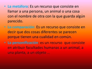 • La metáfora: Es un recurso que consiste en
llamar a una persona, un animal o una cosa
con el nombre de otra con la que guarda algún
parecido.
• La comparación: Es un recurso que consiste en
decir que dos cosas diferentes se parecen
porque tienen una cualidad en común.
• La personificación: es un recurso que consiste
en atribuir facultades humanas a un animal, a
una planta, a un objeto …
 
