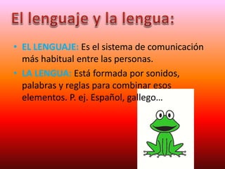 • EL LENGUAJE: Es el sistema de comunicación
más habitual entre las personas.
• LA LENGUA: Está formada por sonidos,
palabras y reglas para combinar esos
elementos. P. ej. Español, gallego…
 