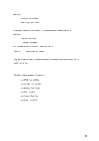 Ejemplos:  
              one baby ­ two babies 
       one party ­ two parties 
 
 Si la palabra termina con 'vocal + y', normalmente se añade solo una 's'. 
Ejemplos: 
                one day ­ two days 
        one boy ­ two boys 
Si la palabra termina con una 'e', se añade  una 's'. 
Ejemplo:  one name ­ two names 
 
Hay pocas excepciones que normalmente no cambian en el plural, como 'fish', 'sheep'                       
'water', 'wine' etc. 
 
 
También existen plurales irregulares:  
  one child ­ two children 
  one woman ­ two women 
  one person ­ two people 
  one foot ­ two feet 
  one mouse ­ two mice 
  one tooth ­ two teeth 
 
 
 
 
   
 
10 
 