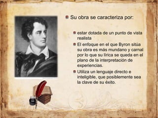 Su obra se caracteriza por:
estar dotada de un punto de vista
realista
El enfoque en el que Byron sitúa
su obra es más mundano y carnal
por lo que su lírica se queda en el
plano de la interpretación de
experiencias.
Utiliza un lenguaje directo e
inteligible, que posiblemente sea
la clave de su éxito.
 