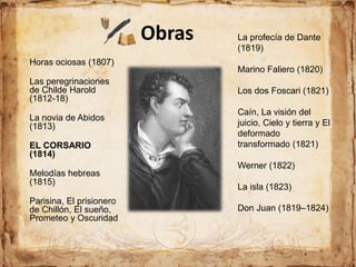 Obras
Horas ociosas (1807)
Las peregrinaciones
de Childe Harold
(1812-18)
La novia de Abidos
(1813)
EL CORSARIO
(1814)
Melodías hebreas
(1815)
Parisina, El prisionero
de Chillón, El sueño,
Prometeo y Oscuridad
La profecía de Dante
(1819)
Marino Faliero (1820)
Los dos Foscari (1821)
Caín, La visión del
juicio, Cielo y tierra y El
deformado
transformado (1821)
Werner (1822)
La isla (1823)
Don Juan (1819–1824)
 