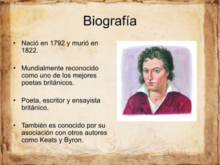 Biografía
• Nació en 1792 y murió en
1822.
• Mundialmente reconocido
como uno de los mejores
poetas británicos.
• Poeta, escritor y ensayista
británico.
• También es conocido por su
asociación con otros autores
como Keats y Byron.
 