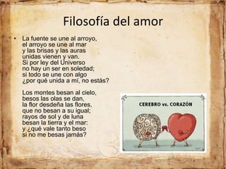 Filosofía del amor
• La fuente se une al arroyo,
el arroyo se une al mar
y las brisas y las auras
unidas vienen y van.
Si por ley del Universo
no hay un ser en soledad;
si todo se une con algo
¿por qué unida a mí, no estás?
Los montes besan al cielo,
besos las olas se dan,
la flor desdeña las flores,
que no besan a su igual;
rayos de sol y de luna
besan la tierra y el mar:
y ¿qué vale tanto beso
si no me besas jamás?
 