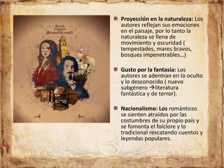 Proyección en la naturaleza: Los
autores reflejan sus emociones
en el paisaje, por lo tanto la
naturaleza se llena de
movimiento y oscuridad (
tempestades, mares bravos,
bosques impenetrables…)
Gusto por la fantasía: Los
autores se adentran en lo oculto
y lo desconocido ( nuevo
subgénero literatura
fantástica y de terror).
Nacionalismo: Los románticos
se sienten atraídos por las
costumbres de su propio país y
se fomenta el folclore y lo
tradicional rescatando cuentos y
leyendas populares.
 