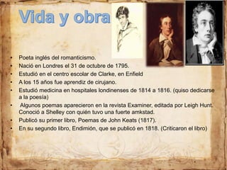 • Poeta inglés del romanticismo.
• Nació en Londres el 31 de octubre de 1795.
• Estudió en el centro escolar de Clarke, en Enfield
• A los 15 años fue aprendiz de cirujano.
• Estudió medicina en hospitales londinenses de 1814 a 1816. (quiso dedicarse
a la poesía)
• Algunos poemas aparecieron en la revista Examiner, editada por Leigh Hunt.
Conoció a Shelley con quién tuvo una fuerte amkstad.
• Publicó su primer libro, Poemas de John Keats (1817).
• En su segundo libro, Endimión, que se publicó en 1818. (Criticaron el libro)
 