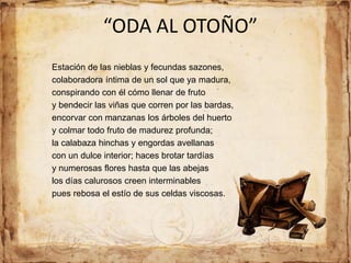 “ODA AL OTOÑO”
Estación de las nieblas y fecundas sazones,
colaboradora íntima de un sol que ya madura,
conspirando con él cómo llenar de fruto
y bendecir las viñas que corren por las bardas,
encorvar con manzanas los árboles del huerto
y colmar todo fruto de madurez profunda;
la calabaza hinchas y engordas avellanas
con un dulce interior; haces brotar tardías
y numerosas flores hasta que las abejas
los días calurosos creen interminables
pues rebosa el estío de sus celdas viscosas.
 