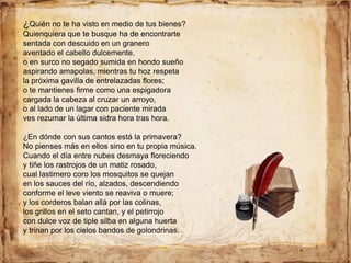 ¿Quién no te ha visto en medio de tus bienes?
Quienquiera que te busque ha de encontrarte
sentada con descuido en un granero
aventado el cabello dulcemente,
o en surco no segado sumida en hondo sueño
aspirando amapolas, mientras tu hoz respeta
la próxima gavilla de entrelazadas flores;
o te mantienes firme como una espigadora
cargada la cabeza al cruzar un arroyo,
o al lado de un lagar con paciente mirada
ves rezumar la última sidra hora tras hora.
¿En dónde con sus cantos está la primavera?
No pienses más en ellos sino en tu propia música.
Cuando el día entre nubes desmaya floreciendo
y tiñe los rastrojos de un matiz rosado,
cual lastimero coro los mosquitos se quejan
en los sauces del río, alzados, descendiendo
conforme el leve viento se reaviva o muere;
y los corderos balan allá por las colinas,
los grillos en el seto cantan, y el petirrojo
con dulce voz de tiple silba en alguna huerta
y trinan por los cielos bandos de golondrinas.
 