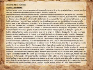 FRAGMENTO DE IVANHOE
Sajones y normandos
La historia que vamos a contar se desarrolla en aquella comarca de la afortunada Inglaterra bañada por el río
Don; en aquellas verdes praderas que rodean la hermosa ciudad de
DoncasterhastallegaralosbosquesdeSheffield,losmismosquesehicieron famosos, en leyendas y canciones
populares, gracias a las hazañas y aventuras de amables y caballerosos bandidos. Sucedió al final del reinado
de Ricardo I, conocido por el sobrenombre de Corazón de León, cuando, tras regresar de la Cruzada en la que
había participado y sufrir un largo cautiverio, era deseado y esperado por sus súbditos. Estos, durante la
ausencia de su rey, habían sido sometidos a la terrible opresión de unos nobles ambiciosos que se habían
excedido en sus derechos y privilegios y que se enfrentaban por el trono sin hacer ningún caso de la autoridad
del Consejo de Estado. La tiranía de la nobleza se había acentuado tras la conquista de Inglaterra por el duque
Guillermo de Normandía, y quienes más la sufrieron fueron los nobles ingleses, es decir, los sajones. No
habían sido suficientes cuatro generaciones para unir la sangre ni el idioma de aquellas dos razas enemigas.
Los normandos, orgullosos de su victoria en la batalla de Hastings1, impusieron a los vencidos el pago de
grandes impuestos, de manera cruel y deshonesta, y les arrebataron la mayor parte de sus tierras y bienes.
Mientras, los sajones, que no olvidaban su pasado y añoraban su antigua independencia, odiaban a los
nuevos señores de sus tierras y no se dejaban someter por ellos. Uno de estos nobles sajones que habían
perdido sus privilegios y propiedades era el rebelde Cedric de Rotherwood. En el día en que empieza nuestro
relato, dos de sus criados, Gurth y Wamba, guardaban el ganado en sus tierras. Ambos vestían ropas
humildes, como corresponde a los campesinos de Yorkshire. Gurth era mayor. Llevaba un jubón de cuero muy
desgastado por el uso, que le cubría desde el cuello a las rodillas, sujeto con un ancho cinturón, y calzaba
sandalias también de cuero; pero lo que más resaltaba de su atuendo era un collar de latón, semejante a una
argolla y soldado alrededor del cuello, que tenía esta inscripción: «Gurth, hijo de Beowulph, nacido esclavo de
Cedric de Rotherwood». El traje de Wamba era el de un bufón: jubón de color púrpura chillón con dibujos de
extrañas figuras, que se completaba con una capa corta carmesí bastante sucia; adornaba su cabeza con un
gorro lleno de campanillas que sonaban incesantemente y tenía los brazos repletos de brazaletes. En el cuello,
un collar igual al de su compañero decía: «Wamba, hijo de Witless, esclavo de Cedric de Rotherwood».
 