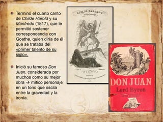 Terminó el cuarto canto
de Childe Harold y su
Manfredo (1817), que le
permitió sostener
correspondencia con
Goethe, quien diría de él
que se trataba del
«primer talento de su
siglo».
Inició su famoso Don
Juan, considerada por
muchos como su mejor
obra  mítico personaje
en un tono que oscila
entre la gravedad y la
ironía.
 