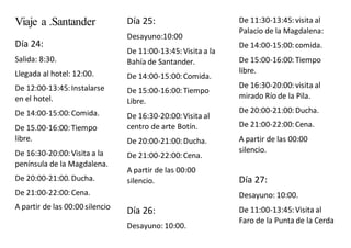 Viaje a .Santander
Día 24:
Salida: 8:30.
Llegada al hotel: 12:00.
De 12:00-13:45:Instalarse
en el hotel.
De 14:00-15:00:Comida.
De 15.00-16:00:Tiempo
libre.
De 16:30-20:00:Visita a la
península de la Magdalena.
De 20:00-21:00. Ducha.
De 21:00-22:00:Cena.
A partir de las 00:00 silencio
Día 25:
Desayuno:10:00
De 11:00-13:45:Visita a la
Bahía de Santander.
De 14:00-15:00:Comida.
De 15:00-16:00:Tiempo
Libre.
De 16:30-20:00:Visita al
centro de arte Botín.
De 20:00-21:00:Ducha.
De 21:00-22:00:Cena.
A partir de las 00:00
silencio.
Día 26:
Desayuno: 10:00.
De 11:30-13:45:visita al
Palacio de la Magdalena:
De 14:00-15:00:comida.
De 15:00-16:00:Tiempo
libre.
De 16:30-20:00:visita al
mirado Río de la Pila.
De 20:00-21:00:Ducha.
De 21:00-22:00:Cena.
A partir de las 00:00
silencio.
Día 27:
Desayuno: 10:00.
De 11:00-13:45:Visita al
Faro de la Punta de la Cerda
 