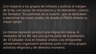 Con respecto a los grupos de militares y policías al margen
de la ley, con apoyo de empresarios y terratenientes, crearon
los llamados “Escuadrones de la muerte”, que se dedicaban
a aterrorizar las zonas rurales, de donde el FMLN obtenía su
mayor apoyo.
La intensa represión provocó una migración masiva. A
mediados de los 80, casi una quinta parte de la población
de El Salvador vivía en Estados Unidos. Los inmigrantes
salvadoreños organizaron protestas junto con otros grupos
activistas religiosos y de derechos humanos.
 