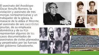 El asesinato del Arzobispo
Oscar Arnulfo Romero, la
violación y asesinato de tres
monjas norteamericanas y un
trabajador de la iglesia, la
masacre de la aldea el Mozote,
el asesinato de seis sacerdotes
jesuitas, de su empleada
doméstica y de su hija
representan algunos de los
casos documentados de
asesinatos de civiles planeados
y perpetrados por las fuerzas
del gobierno Salvadoreño.
Cuando el Presidente de Estados Unidos Ronald Reagan
tomó posesión del poder el 20 de enero de 1981 presentó
esa ofensiva, iniciada 3 semanas antes, como una prueba
del avance soviético en Latinoamérica. Los gobiernos de
México, Venezuela y Francia reconocieron al FMLN como
una fuerza beligerante legítima.
 