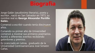Jorge Galán (seudónimo literario), poeta y
escritor , nació en San Salvador en 1973, su
nombre real es George Alexander Portillo
Galán.
Comenzó a escribir cuando tenía diecinueve
años.
Cursando su primer año de Universidad
comenzó a mostrar sus primeros poemarios.
Asistió a diferentes eventos recibiendo
galardones y premios.
Es Licenciado en Letras, graduado de la
Universidad Centroamericana José Simeón
Cañas.
Biografía
Biografía
 