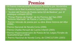 • III Premio Internacional Humanismo Solidario por Noviembre.
• Premio de la Real Academia Española por Noviembre (2016)
• "Accésit del Premio de Poesía Jaime Gil de Biedma", por El
estanque colmado (2010)
• "Primer Premio de Poesía" de los Premios del Tren 2009
"Antonio Machado" de Poesía y Cuento (2009)
• Premio Adonáis de poesía por su obra Breve historia del Alba
(2006).
• Premio Nacional de Novela Corta (2006)
• Premio Charles Perrault de Cuento Infantil (2005)
• Premio Hispanoamericano de Poesía de los Juegos Florales de
Quetzaltenango (2004)
• Premio Nacional de Novela Corta, de CONCULTURA (2003)
Premios
 