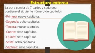 Estructura externa
La obra consta de 7 partes y cada una
contiene el siguiente número de capítulos:
-Primera: nueve capítulos.
-Segunda: ocho capítulos.
-Tercera: nueve capítulos.
-Cuarta: siete capítulos.
-Quinta: siete capítulos.
-Sexta: ocho capítulos.
-Séptima: siete capítulos.
 