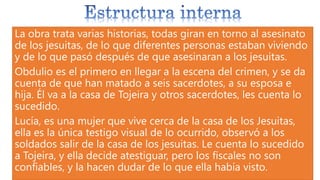 La obra trata varias historias, todas giran en torno al asesinato
de los jesuitas, de lo que diferentes personas estaban viviendo
y de lo que pasó después de que asesinaran a los jesuitas.
Obdulio es el primero en llegar a la escena del crimen, y se da
cuenta de que han matado a seis sacerdotes, a su esposa e
hija. Él va a la casa de Tojeira y otros sacerdotes, les cuenta lo
sucedido.
Lucía, es una mujer que vive cerca de la casa de los Jesuitas,
ella es la única testigo visual de lo ocurrido, observó a los
soldados salir de la casa de los jesuitas. Le cuenta lo sucedido
a Tojeira, y ella decide atestiguar, pero los fiscales no son
confiables, y la hacen dudar de lo que ella había visto.
 