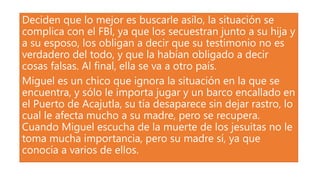 Deciden que lo mejor es buscarle asilo, la situación se
complica con el FBI, ya que los secuestran junto a su hija y
a su esposo, los obligan a decir que su testimonio no es
verdadero del todo, y que la habían obligado a decir
cosas falsas. Al final, ella se va a otro país.
Miguel es un chico que ignora la situación en la que se
encuentra, y sólo le importa jugar y un barco encallado en
el Puerto de Acajutla, su tía desaparece sin dejar rastro, lo
cual le afecta mucho a su madre, pero se recupera.
Cuando Miguel escucha de la muerte de los jesuitas no le
toma mucha importancia, pero su madre sí, ya que
conocía a varios de ellos.
 