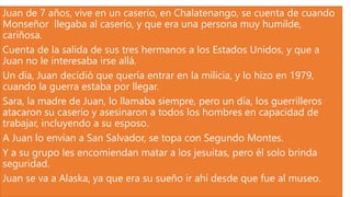 Juan de 7 años, vive en un caserío, en Chalatenango, se cuenta de cuando
Monseñor llegaba al caserío, y que era una persona muy humilde,
cariñosa.
Cuenta de la salida de sus tres hermanos a los Estados Unidos, y que a
Juan no le interesaba irse allá.
Un día, Juan decidió que quería entrar en la milicia, y lo hizo en 1979,
cuando la guerra estaba por llegar.
Sara, la madre de Juan, lo llamaba siempre, pero un día, los guerrilleros
atacaron su caserío y asesinaron a todos los hombres en capacidad de
trabajar, incluyendo a su esposo.
A Juan lo envían a San Salvador, se topa con Segundo Montes.
Y a su grupo les encomiendan matar a los jesuitas, pero él solo brinda
seguridad.
Juan se va a Alaska, ya que era su sueño ir ahí desde que fue al museo.
 
