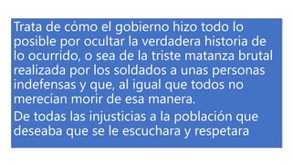 Trata de cómo el gobierno hizo todo lo
posible por ocultar la verdadera historia de
lo ocurrido, o sea de la triste matanza brutal
realizada por los soldados a unas personas
indefensas y que, al igual que todos no
merecían morir de esa manera.
De todas las injusticias a la población que
deseaba que se le escuchara y respetara
 