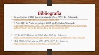 Bibliografía
• Desconocido. (2012). Autores salvadoreños. 2017, de - Sitio web:
https://www.artepoetica.net/Jorge_Galan.htm
• El Faro. (2015). Poeta en peligro. 2017, de Periódico Sitio web:
https://elfaro.net/es/201511/el_agora/17567/Amenazas-al-escritor-Jorge-
Gal%C3%A1n-entre-lo-conocido-y-lo-desconocido.htm
• UTEC. (2010). Historia de El Salvador. 2017, de - Sitio web:
http://teoriadelestadoutec.blogspot.com/2013/03/la-guerra-civil-1980-1992.htm
• UES. (2008). El Salvador de 1970 a 1990. 2017, de - Sitio web:
http://biblioteca.ues.edu.sv/revistas/107027145.pdf
 