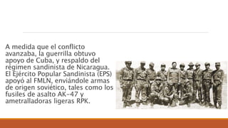 A medida que el conflicto
avanzaba, la guerrilla obtuvo
apoyo de Cuba, y respaldo del
régimen sandinista de Nicaragua.
El Ejército Popular Sandinista (EPS)
apoyó al FMLN, enviándole armas
de origen soviético, tales como los
fusiles de asalto AK-47 y
ametralladoras ligeras RPK.
 