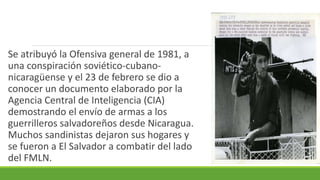 Se atribuyó la Ofensiva general de 1981, a
una conspiración soviético-cubano-
nicaragüense y el 23 de febrero se dio a
conocer un documento elaborado por la
Agencia Central de Inteligencia (CIA)
demostrando el envío de armas a los
guerrilleros salvadoreños desde Nicaragua.
Muchos sandinistas dejaron sus hogares y
se fueron a El Salvador a combatir del lado
del FMLN.
 