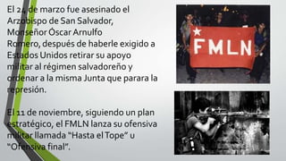 El 24 de marzo fue asesinado el
Arzobispo de San Salvador,
Monseñor Óscar Arnulfo
Romero,después de haberle exigido a
Estados Unidos retirar su apoyo
militar al régimen salvadoreño y
ordenar a la misma Junta que parara la
represión.
El 11 de noviembre, siguiendo un plan
estratégico, el FMLN lanza su ofensiva
militar llamada “Hasta elTope” u
“Ofensiva final”.
 
