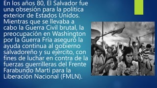 En los años 80, El Salvador fue
una obsesión para la política
exterior de Estados Unidos.
Mientras que se llevaba a
cabo la Guerra Civil brutal, la
preocupación en Washington
por la Guerra Fría aseguró la
ayuda continua al gobierno
salvadoreño y su ejército, con
fines de luchar en contra de la
fuerzas guerrilleras del Frente
Farabundo Martí para la
Liberación Nacional (FMLN).
 