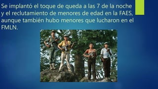 Se implantó el toque de queda a las 7 de la noche
y el reclutamiento de menores de edad en la FAES,
aunque también hubo menores que lucharon en el
FMLN.
 