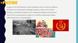 La guerra civil de El Salvador, ha sido considerada como uno de los conflictos
derivados de la confrontación ideológica, política y militar entre la Unión
Soviética y los Estados Unidos (con sus respectivos aliados), conocida como
Guerra Fría. Los dos bandos en pugna en el conflicto salvadoreño, estaban
influenciados por la contienda global.
>POLÍTICO
 