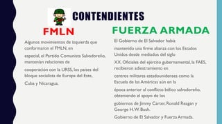 CONTENDIENTES
FMLN
Algunos movimientos de izquierda que
conformaron el FMLN, en
especial, el Partido Comunista Salvadoreño,
mantenían relaciones de
cooperación con la URSS, los países del
bloque socialista de Europa del Este,
Cuba y Nicaragua.
FUERZA ARMADA
El Gobierno de El Salvador había
mantenido una firme alianza con los Estados
Unidos desde mediados del siglo
XX. Oficiales del ejército gubernamental, la FAES,
recibieron adiestramiento en
centros militares estadounidenses como la
Escuela de las Américas aún en la
época anterior al conflicto bélico salvadoreño,
obteniendo el apoyo de los
gobiernos de Jimmy Carter, Ronald Reagan y
George H.W. Bush.
Gobierno de El Salvador y Fuerza Armada.
 