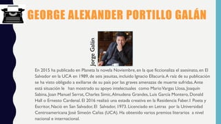 GEORGE ALEXANDER PORTILLO GALÁN
En 2015 ha publicado en Planeta la novela Noviembre, en la que ficcionaliza el asesinato, en El
Salvador en la UCA en 1989, de seis jesuitas, incluido Ignacio Ellacuría.A raíz de su publicación
se ha visto obligado a exiliarse de su país por las graves amenazas de muerte sufridas.Ante
está situación le han mostrado su apoyo intelectuales como MarioVargas Llosa,Joaquín
Sabina, Joan Manuel Serrat, Charles Simic,Almudena Grandes, Luis García Montero, Donald
Hall o Ernesto Cardenal. El 2016 realizó una estada creativa en la Residencia Faber.1 Poeta y
Escritor, Nació en San Salvador, El Salvador, 1973. Licenciado en Letras por la Universidad
Centroamericana José Simeón Cañas (UCA). Ha obtenido varios premios literarios a nivel
nacional e internacional.
JorgeGalán
 