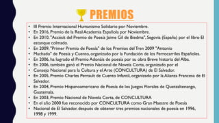 PREMIOS
• III Premio Internacional Humanismo Solidario por Noviembre.
• En 2016, Premio de la Real Academia Española por Noviembre.
• En 2010, "Accésit del Premio de Poesía Jaime Gil de Biedma", Segovia (España) por el libro El
estanque colmado.
• En 2009, "Primer Premio de Poesía" de los Premios del Tren 2009 "Antonio
• Machado" de Poesía y Cuento, organizado por la Fundación de los Ferrocarriles Españoles.
• En 2006, ha logrado el Premio Adonáis de poesía por su obra Breve historia del Alba.
• En 2006, también ganó el Premio Nacional de Novela Corta, organizado por el
• Consejo Nacional para la Cultura y el Arte (CONCULTURA) de El Salvador.
• En 2005, Premio Charles Perrault de Cuento Infantil, organizado por la Alianza Francesa de El
Salvador.
• En 2004, Premio Hispanoamericano de Poesía de los Juegos Florales de Quetzaltenango,
Guatemala.
• En 2003, Premio Nacional de Novela Corta, de CONCULTURA
• En el año 2000 fue reconocido por CONCULTURA como Gran Maestre de Poesía
• Nacional de El Salvador, después de obtener tres premios nacionales de poesía en 1996,
1998 y 1999.
 