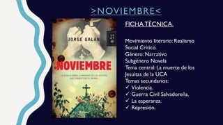 >NOVIEMBRE<
Movimiento literario: Realismo
Social Critico.
Género: Narrativo
Subgénero Novela
Tema central: La muerte de los
Jesuitas de la UCA
Temas secundarios:
 Violencia.
 Guerra Civil Salvadoreña.
 La esperanza.
 Represión.
FICHA TÉCNICA.
 