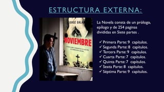 ESTRUCTURA EXTERNA:
La Novela consta de un prólogo,
epílogo y de 254 paginas
divididas en Siete partes .
 Primera Parte: 9 capítulos.
 Segunda Parte: 8 capítulos.
 Tercera Parte: 9 capítulos.
 Cuarta Parte: 7 capítulos.
 Quinta Parte: 7 capítulos.
 Sexta Parte: 8 capítulos.
 Séptima Parte: 9 capítulos.
 