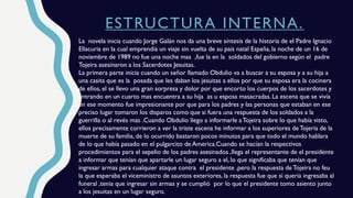 ESTRUCTURA INTERNA.
La novela inicia cuando Jorge Galán nos da una breve síntesis de la historia de el Padre Ignacio
Ellacuria en la cual emprendía un viaje sin vuelta de su país natal España, la noche de un 16 de
noviembre de 1989 no fue una noche mas ,fue la en la soldados del gobierno según el padre
Tojeira asesinaron a los Sacerdotes Jesuitas.
La primera parte inicia cuando un señor llamado Obdulio va a buscar a su esposa y a su hija a
una casita que es la posada que les daban los jesuitas a ellos por que su esposa era la cocinera
de ellos, el se llevo una gran sorpresa y dolor por que encorto los cuerpos de los sacerdotes y
entrando en un cuarto mas encuentra a su hija as u esposa masacradas. La escena que se vivía
en ese momento fue impresionante por que para los padres y las personas que estaban en ese
preciso lugar tomaron los disparos como que si fuera una respuesta de los soldados a la
guerrilla o al revés mas .Cuando Obdulio llego a informarle aTojeira sobre lo que había visto,
ellos precisamente corrieron a ver la triste escena he informar a los superiores deTojeria de la
muerte de su familia, de lo ocurrido bastaron pocos minutos para que todo el mundo hablara
de lo que había pasado en el pulgarcito de America.Cuando se hacían la respectivos
procedimientos para el sepelio de los padres asesinados ,llega el representante de el presidente
a informar que tenían que apartarle un lugar seguro a el, lo que significaba que tenían que
ingresar armas para cualquier ataque contra el presidente ,pero la respuesta de Tojeira no feu
la que esperaba el viceministro de asuntos exteriores, la respuesta fue que si quería ingresaba al
funeral ,tenia que ingresar sin armas y se cumplió por lo que el presidente tomo asiento junto
a los jesuitas en un lugar seguro.
 