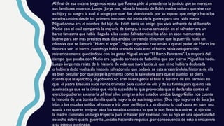 Al final de esa escena Jorge nos relata que Tojeira pide al presidente la justicia que se merecen
sus familiares muertos. Luego Jorge nos relata la historia de Edith madre soltera que vive con
su hijo y su suegra la cual al acoge por que fue abandonada por su esposo que emigro hacia los
estados unidos desde los primero instantes del inicio de la guerra para una vida mejor.
Miguel como era el nombre del hijo de Edith tenia un amigo que vivía enfrente de el llamado
Mario con el cual compartía la mayoría de tiempo, la nueva sensación en el salvador era un
barco fantasma que había llegado a las costas Salvadoreñas los años en esos momentos o
bueno para ser mas precisos esos días andaba corriendo el rumor que la guerrilla haría un
ofensiva que se llamaría “Hasta el tope” ,Miguel esperaba con ansias a que el padre de Mario los
llevara a ver el barco ,cuando ya había acabado todo esto el barco había desaparecido
misteriosamente quedándose con las ganas Miguel en ver “El Barco Fantasma". La mayoría del
tiempo que pasaba con Mario era jugando torneos de futbolilto que por cierto Miguel los hacia.
Luego Jorge nos relata de la historia de vida que tuvo Lucia ,la que si no hubiera declarada
o hubiera dado vuelta ala historia salvadoreña que todavía se esta arrastrándola, historia de ella
es bien peculiar por que Jorge la presenta como la salvadora para que el pueblo se diera
cuenta que le ejercito y el gobierno no eran buena gente al final la historia de ella termina en
que el padre Ellacuria hace varios tramites para cuidar de ella y de su familia para que no sea
asesinada ya que es la única que vio lo sucedido lo que provocaba que si declaraba contra el
ejercito pudieran asesinarla ,al final ellos emigran a los estados unidos. Luego Galán nos cuenta
la historia de una bonita familia que la mayoría de sus integrantes (Dos hijo mayores de Sara )se
irían a los estados unidos ,el tercero iría peor no llegaría a su destino lo cual causa en juan una
apatía a no querer emigrar para los estados unidos a lo que le con llevaría a unirse al ejercito ,
la madre caminaba un largo trayecto para ir hablar por teléfono con su hijo en una oportunidad
escucho sobre que la guerrilla ,andaba haciendo requisas ,por consecuencia de esto a encuentra
a su esposo asesinado.
 