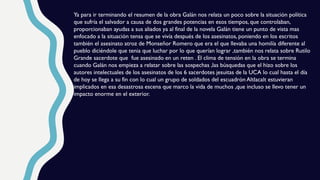 Ya para ir terminando el resumen de la obra Galán nos relata un poco sobre la situación política
que sufría el salvador a causa de dos grandes potencias en esos tiempos, que controlaban,
proporcionaban ayudas a sus aliados ya al final de la novela Galán tiene un punto de vista mas
enfocado a la situación tensa que se vivía después de los asesinatos, poniendo en los escritos
también el asesinato atroz de Monseñor Romero que era el que llevaba una homilía diferente al
pueblo diciéndole que tenia que luchar por lo que querían lograr ,también nos relata sobre Rutilo
Grande sacerdote que fue asesinado en un reten . El clima de tensión en la obra se termina
cuando Galán nos empieza a relatar sobre las sospechas ,las búsquedas que el hizo sobre los
autores intelectuales de los asesinatos de los 6 sacerdotes jesuitas de la UCA lo cual hasta el día
de hoy se llega a su fin con lo cual un grupo de soldados del escuadrón Altlacalt estuvieran
implicados en esa desastrosa escena que marco la vida de muchos ,que incluso se llevo tener un
impacto enorme en el exterior.
 