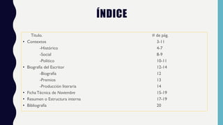 ÍNDICE
Titulo. # de pág.
• Contextos 3-11
-Histórico 4-7
-Social 8-9
-Político 10-11
• Biografía del Escritor 12-14
-Biografía 12
-Premios 13
-Producción literaria 14
• Ficha Técnica de Noviembre 15-19
• Resumen o Estructura interna 17-19
• Bibliografía 20
 