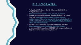 BIBLIOGRAFÍA.
• Wikipedia. (2017). Guerra Civil de El Salvador. 26/09/2017, de
Wikipedia Sitio web:
https://es.wikipedia.org/wiki/Guerra_civil_de_El_Salvador
• Google. (2017). Guerra Civil de El Salvador. 26/09/2017, de Google
Sitio web: https://www.google.com/search?client=firefox-b-
ab&tbm=isch&q=PDc+en+la+guerra+civil+de+el+salvador&spell=1&s
a=X&ved=0ahUKEwi_7LDa5cHWAhWFJCYKHXBqDL8QBQgiKAA
&biw=1521&bih=716&dpr=0.9
• goconqr. (2017). El Salvador. 26/09/2017, de goconqr Sitio web:
https://www.goconqr.com/es-ES/slide_sets/10547351/edit
• artepoetica. (2017). Jorge Galan. 26/09/2017, de artepoetica Sitio web:
https://www.artepoetica.net/Jorge_Galan.htm
 