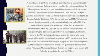 A medida que el conflicto avanzaba, la guerrilla obtuvo apoyo indirecto y
directo también de Cuba, y el pleno respaldo del régimen sandinista de
Nicaragua, una vez en el poder, tras el derrocamiento de la dictadura
somocista de Anastasio Somoza Debayle el 19 de julio de 1979 por la
guerrilla marxista del Frente Sandinista de Liberación Nacional (FSLN). El
Ejército Popular Sandinista (EPS) de ese país apoyó al FMLN enviándole
armas de origen soviético, tales como los fusiles de asalto AK-47 y
ametralladoras ligeras RPK, ambos de calibre 7,62 x 39 mm; las
ametralladoras PKM de 7,62 x 54 R y las bazucas antitanque RPG-7 a
través del Golfo de Fonseca. Se atribuyó la insurrección, la Ofensiva
general de 1981 a inicios del mes de enero del mismo año, a una
conspiración soviético-cubano-nicaragüense y el 23 de febrero se dio a
conocer un documento elaborado por la Agencia Central de Inteligencia
(CIA) demostrando el envío de armas a los guerrilleros salvadoreños
desde Nicaragua. Muchos sandinistas dejaron sus hogares y se fueron a El
Salvador a combatir del lado del FMLN.
 