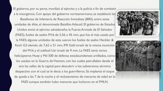 El gobierno, por su parte, movilizó al ejército y a la policía a fin de combatir
a la insurgencia.Con apoyo del gobierno norteamericano, se estableció los
Batallones de Infantería de Reacción Inmediata (BIRI), entre estas
unidades de élite, el denominado Batallón Atlacatl. El gobierno de Estados
Unidos envió al ejército salvadoreño, la Fuerza Armada de El Salvador
(FAES), fusiles de asalto M16 de 5,56 x 45 mm, que fue el más usado por
la FAES; algunas unidades de esta usaron los fusiles de asalto Heckler &
Koch G3 alemán, de 7,62 x 51 mm, IMI Galil israelí de la misma munición
del M16 y el subfusil Uzi israelí de 9 mm. La FAES tenía varios
helicópteros Huey y Md 500 de defensa estadounidenses artillados, como
los usados en la Guerra deVietnam, con los cuales patrullaban desde el
aire las calles de la capital para descubrir a los subversivos, término
despectivo con el cual se le decía a los guerrilleros. Se implantó el toque
de queda a las 7 de la noche y el reclutamiento de menores de edad en la
FAES aunque también hubo menores que lucharon en el FMLN.
 