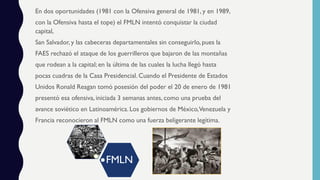 En dos oportunidades (1981 con la Ofensiva general de 1981, y en 1989,
con la Ofensiva hasta el tope) el FMLN intentó conquistar la ciudad
capital,
San Salvador, y las cabeceras departamentales sin conseguirlo, pues la
FAES rechazó el ataque de los guerrilleros que bajaron de las montañas
que rodean a la capital; en la última de las cuales la lucha llegó hasta
pocas cuadras de la Casa Presidencial. Cuando el Presidente de Estados
Unidos Ronald Reagan tomó posesión del poder el 20 de enero de 1981
presentó esa ofensiva, iniciada 3 semanas antes, como una prueba del
avance soviético en Latinoamérica. Los gobiernos de México,Venezuela y
Francia reconocieron al FMLN como una fuerza beligerante legítima.
FMLN
 