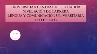 UNIVERSIDAD CENTRAL DEL ECUADOR
NIVELACIÓN DE CARRERA
LENGUA Y COMUNICACIÓN UNIVERSITARIA
USO DE LA G
 