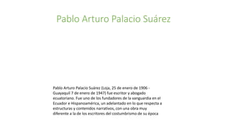 Pablo Arturo Palacio Suárez
Pablo Arturo Palacio Suárez (Loja, 25 de enero de 1906 -
Guayaquil 7 de enero de 1947) fue escritor y abogado
ecuatoriano. Fue uno de los fundadores de la vanguardia en el
Ecuador e Hispanoamérica, un adelantado en lo que respecta a
estructuras y contenidos narrativos, con una obra muy
diferente a la de los escritores del costumbrismo de su época
 