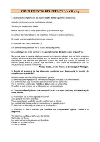COMPLEMENTOS DEL PREDICADO: CR y Ag
1. Subraya el complemento de régimen (CR) de las siguientes oraciones:
Aquellas gentes carecen de medios para subsistir.
Sus amigos sospecharon de ella.
Hemos hablado toda la tarde de los chicos que conocimos ayer.
El profesor de matemáticas se ha empeñado en hacer un examen sorpresa.
Mi madre se preocupa todo el tiempo por nosotros.
El cuarto de baño dispone de jacuzzi.
Los comerciantes protestan por la subida de los impuestos.
2. Lee el siguiente texto y subraya los complementos de régimen que encuentres.
No sé qué pasa a nuestra edad que cuando conocemos a alguien que no viene a nuestro
instituto, el tema de entrada siempre son los estudios, los profes, o las anécdotas de los
compañeros, que resultan más graciosas cuando las vives que cuando las cuentas. En
nuestro paseo hasta el parque, nos lanzamos a esta clase de conversación con un
entusiasmo que el tema no merecía.
Andreu Martín, Jaume Ribera, El diario rojo de Flanagan.
3. Señala el sintagma de las siguientes oraciones que desempeña la función de
complemento agente (Ag).
Hoy la comisión será recibida por el director general.
El famoso cuadro impresionista ha sido adquirido por el museo a un precio irrisorio.
Los enfermos han sido evacuados este amanecer por los bomberos.
Por el momento, sólo ha sido hallado un documento por unos niños.
El pedido le será enviado por el fabricante por correo ordinario.
4. Transforma las siguientes oraciones activas en oraciones pasivas y subraya el Ag de
estas últimas.
La mayoría de los alumnos aprobó el examen.
Juan compró mis libros favoritos.
Vosotros cantabais una bella canción en el coro de la iglesia.
Los turistas holandeses gastaron mucho dinero el pasado verano.
El piloto hizo un aterrizaje de emergencia en el desierto.
5. Subraya la única oración que contiene un complemento agente. Justifica tu
respuesta.
Vaya dar una vuelta por las tiendas del centro.
Me lo pidió por favor.
Los ladrones fueron localizados por la policía.
Pasaré por tu casa mañana.
Lo hice por Marta.
 