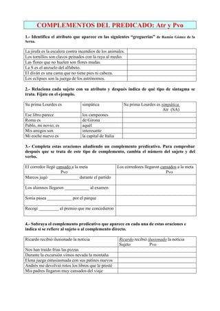 COMPLEMENTOS DEL PREDICADO: Atr y Pvo
1.- Identifica el atributo que aparece en las siguientes “greguerías” de Ramón Gómez de la
Serna.
La jirafa es la escalera contra incendios de los animales.
Los tornillos son clavos peinados con la raya al medio.
Las flores que no huelen son flores mudas.
La S es el anzuelo del alfabeto.
El diván es una cama que no tiene pies ni cabeza.
Los eclipses son la juerga de los astrónomos.
2.- Relaciona cada sujeto con su atributo y después indica de qué tipo de sintagma se
trata. Fíjate en el ejemplo.
Su prima Lourdes es simpática Su prima Lourdes es simpática.
Atr (SA)
Ese libro parece los campeones
Roma es de Girona
Pablo, mi novio, es aquél
Mis amigos son interesante
Mi coche nuevo es la capital de Italia
3.- Completa estas oraciones añadiendo un complemento predicativo. Para comprobar
después que se trata de este tipo de complemento, cambia el número del sujeto y del
verbo.
El corredor llegó cansado a la meta
Pvo
Los corredores llegaron cansados a la meta
Pvo
Marcos jugó _____________ durante el partido
Los alumnos llegaron ___________ al examen
Sonia pasea ___________ por el parque
Recogí _________ el premio que me concedieron
4.- Subraya el complemento predicativo que aparece en cada una de estas oraciones e
indica si se refiere al sujeto o al complemento directo.
Ricardo recibió ilusionado la noticia Ricardo recibió ilusionado la noticia
Sujeto Pvo
Nos han traído frías las pizzas
Durante la excursión vimos nevada la montaña
Elena juega entusiasmada con sus patines nuevos
Andrés me devolvió rotos los libros que le presté
Mis padres llegaron muy cansados del viaje
 