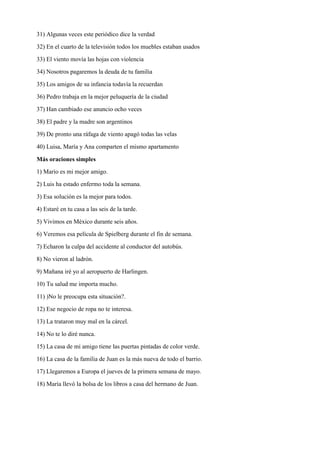31) Algunas veces este periódico dice la verdad
32) En el cuarto de la televisión todos los muebles estaban usados
33) El viento movía las hojas con violencia
34) Nosotros pagaremos la deuda de tu familia
35) Los amigos de su infancia todavía la recuerdan
36) Pedro trabaja en la mejor peluquería de la ciudad
37) Han cambiado ese anuncio ocho veces
38) El padre y la madre son argentinos
39) De pronto una ráfaga de viento apagó todas las velas
40) Luisa, María y Ana comparten el mismo apartamento
Más oraciones simples
1) Mario es mi mejor amigo.
2) Luis ha estado enfermo toda la semana.
3) Esa solución es la mejor para todos.
4) Estaré en tu casa a las seis de la tarde.
5) Vivimos en México durante seis años.
6) Veremos esa película de Spielberg durante el fin de semana.
7) Echaron la culpa del accidente al conductor del autobús.
8) No vieron al ladrón.
9) Mañana iré yo al aeropuerto de Harlingen.
10) Tu salud me importa mucho.
11) )No le preocupa esta situación?.
12) Ese negocio de ropa no te interesa.
13) La trataron muy mal en la cárcel.
14) No te lo diré nunca.
15) La casa de mi amigo tiene las puertas pintadas de color verde.
16) La casa de la familia de Juan es la más nueva de todo el barrio.
17) Llegaremos a Europa el jueves de la primera semana de mayo.
18) María llevó la bolsa de los libros a casa del hermano de Juan.
 