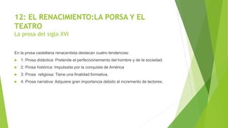 12: EL RENACIMIENTO:LA PORSA Y EL
TEATRO
La prosa del siglo XVI
En la prosa castellana renacentista destacan cuatro tendencias:
 1: Prosa didáctica: Pretende el perfeccionamiento del hombre y de la sociedad.
 2: Prosa histórica: Impulsada por la conquista de América
 3: Prosa religiosa: Tiene una finalidad formativa.
 4: Prosa narrativa: Adquiere gran importancia debido al incremento de lectores.
 
